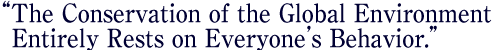 “The Conservation of the Global Environment Entirely Rests on Everyone's Behavior.”
