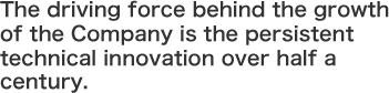 The driving force behind the growth of the Company is the persistent technical innovation over half a century.